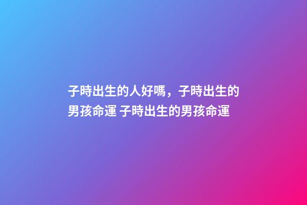 子時出生的人好嗎，子時出生的男孩命運 子時出生的男孩命運-第1張-觀點-玄機派